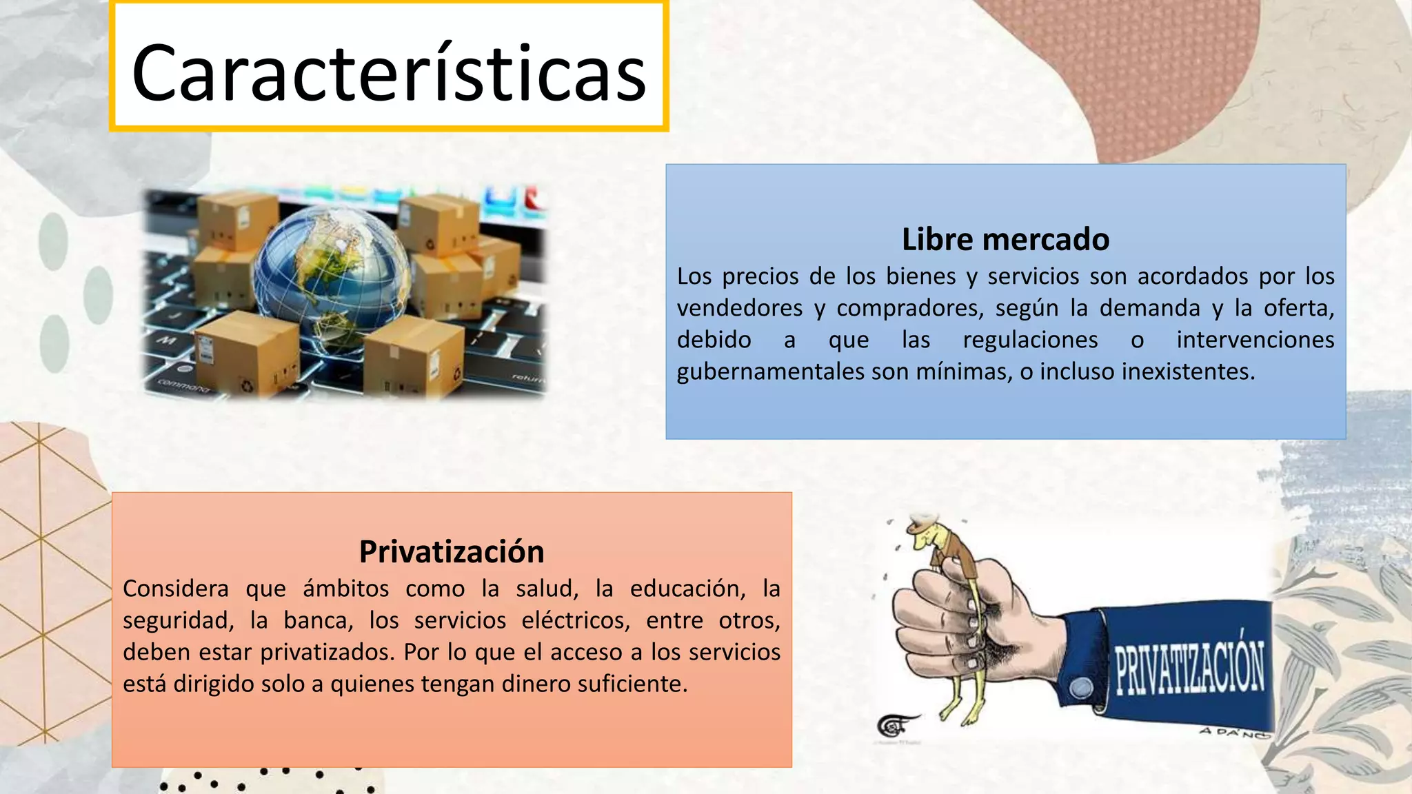 Características
Libre mercado
Los precios de los bienes y servicios son acordados por los
vendedores y compradores, según la demanda y la oferta,
debido a que las regulaciones o intervenciones
gubernamentales son mínimas, o incluso inexistentes.
Privatización
Considera que ámbitos como la salud, la educación, la
seguridad, la banca, los servicios eléctricos, entre otros,
deben estar privatizados. Por lo que el acceso a los servicios
está dirigido solo a quienes tengan dinero suficiente.
 