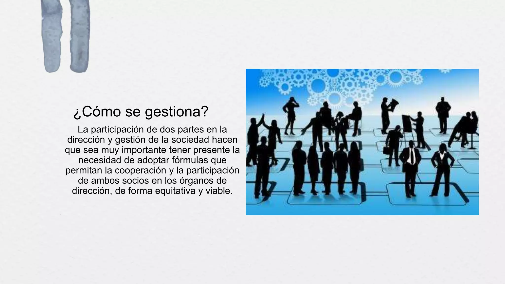 ¿Cómo se gestiona?
La participación de dos partes en la
dirección y gestión de la sociedad hacen
que sea muy importante tener presente la
necesidad de adoptar fórmulas que
permitan la cooperación y la participación
de ambos socios en los órganos de
dirección, de forma equitativa y viable.
 