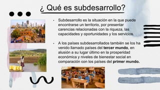 ¿ Qué es subdesarrollo?
• Subdesarrollo es la situación en la que puede
encontrarse un territorio, por presentar
carencias relacionadas con la riqueza, las
capacidades y oportunidades y los servicios.
• A los países subdesarrollados también se los ha
venido llamado países del tercer mundo, en
alusión a su lugar último en la prosperidad
económica y niveles de bienestar social en
comparación con los países del primer mundo.
 