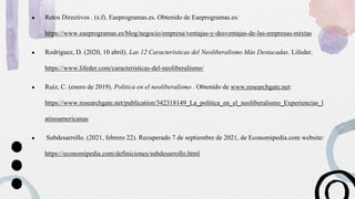 ● Retos Directivos . (s.f). Eaeprogramas.es. Obtenido de Eaeprogramas.es:
https://www.eaeprogramas.es/blog/negocio/empresa/ventajas-y-desventajas-de-las-empresas-mixtas
● Rodríguez, D. (2020, 10 abril). Las 12 Características del Neoliberalismo Más Destacadas. Lifeder.
https://www.lifeder.com/caracteristicas-del-neoliberalismo/
● Ruiz, C. (enero de 2019). Politica en el neoliberalismo . Obtenido de www.researchgate.net:
https://www.researchgate.net/publication/342318149_La_politica_en_el_neoliberalismo_Experiencias_l
atinoamericanas
● Subdesarrollo. (2021, febrero 22). Recuperado 7 de septiembre de 2021, de Economipedia.com website:
https://economipedia.com/definiciones/subdesarrollo.html
 
