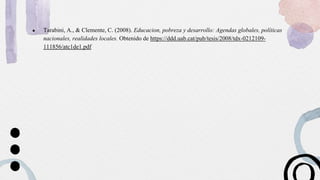 ● Tarabini, A., & Clemente, C. (2008). Educacion, pobreza y desarrollo: Agendas globales, políticas
nacionales, realidades locales. Obtenido de https://ddd.uab.cat/pub/tesis/2008/tdx-0212109-
111856/atc1de1.pdf
 