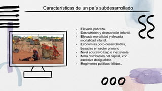 • Elevada pobreza.
• Desnutrición y desnutrición infantil.
• Elevada mortalidad y elevada
mortalidad infantil.
• Economías poco desarrolladas,
basadas en sector primario
• Nivel educativo bajo o inexistente.
• Mala distribución del capital, con
excesiva desigualdad.
• Regímenes políticos fallidos.
Características de un país subdesarrollado
 