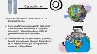 Desarrollismo
Se puede considerar al desarrollismo de dos
distintas maneras:
a) Como una forma de organización económica y
política capitalista alternativa al liberalismo
económico, y el correspondiente estilo de
gestión económica del capitalismo.
b) Como una escuela de pensamiento económico.
En este segundo caso, el nuevo desarrollismo
es un sistema teórico que se origina en la
economía política clásica.
 
