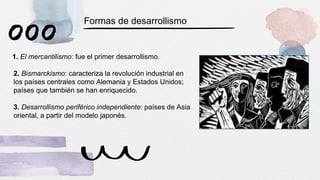 1. El mercantilismo: fue el primer desarrollismo.
2. Bismarckismo: caracteriza la revolución industrial en
los países centrales como Alemania y Estados Unidos;
países que también se han enriquecido.
3. Desarrollismo periférico independiente: países de Asia
oriental, a partir del modelo japonés.
Formas de desarrollismo
 
