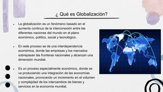 ¿ Qué es Globalización?
● La globalización es un fenómeno basado en el
aumento continuo de la interconexión entre las
diferentes naciones del mundo en el plano
económico, político, social y tecnológico.
● En este proceso se da una interdependencia
económica, donde las empresas y los mercados
sobrepasan las fronteras nacionales y alcanzan una
dimensión mundial.
● Es un proceso especialmente económico, donde se
va produciendo una integración de las economías
nacionales, provocando un incremento en el volumen
y complejidad de los intercambios de bienes y
servicios en la economía mundial.
 