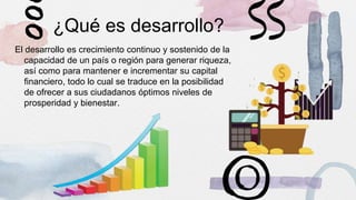 ¿Qué es desarrollo?
El desarrollo es crecimiento continuo y sostenido de la
capacidad de un país o región para generar riqueza,
así como para mantener e incrementar su capital
financiero, todo lo cual se traduce en la posibilidad
de ofrecer a sus ciudadanos óptimos niveles de
prosperidad y bienestar.
 