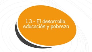 1.3.- El desarrollo,
educación y pobreza
 