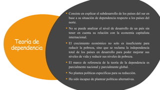 Teoría de
dependencia
 Consiste en explicar el subdesarrollo de los países del sur en
base a su situación de dependencia respecto a los países del
norte.
 No se puede analizar el nivel de desarrollo de un país sin
tener en cuenta su relación con la economía capitalista
internacional.
 El crecimiento económico no solo es insuficiente para
reducir la pobreza, sino que se reclama la independencia
total de los países en desarrollo para poder mejorar sus
niveles de vida y reducir sus niveles de pobreza.
 El marco de referencia de la teoría de la dependencia es
parcialmente nacional y parcialmente global.
 No plantea políticas específicas para su reducción.
 Ha sido incapaz de plantear políticas alternativas.
 