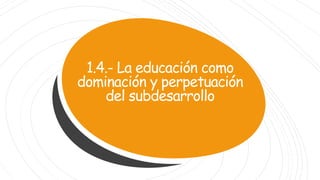 1.4.- La educación como
dominación y perpetuación
del subdesarrollo
 
