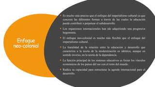 Enfoque
neo-colonial
 Es mucho más preciso que el enfoque del imperialismo cultural ya que
concreta las diferentes formas a través de las cuales la educación
puede contribuir a perpetuar el subdesarrollo.
 Los organismos internacionales han ido adquiriendo una progresiva
hegemonía.
 El enfoque neo-colonial es mucho más flexible que el enfoque del
imperialismo cultural.
 La linealidad de la relación entre la educación y desarrollo que
caracteriza a la teoría de la modernización es idéntica, aunque en
sentido inverso, en la teoría de la dependencia.
 La función principal de los sistemas educativos es forzar los vínculos
económicos de los países del sur con el resto del mundo.
 Radica su capacidad para estructurar la agenda internacional para el
desarrollo.
 