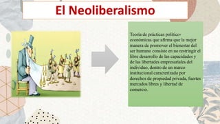 El Neoliberalismo
Teoría de prácticas político-
económicas que afirma que la mejor
manera de promover el bienestar del
ser humano consiste en no restringir el
libre desarrollo de las capacidades y
de las libertades empresariales del
individuo, dentro de un marco
institucional caracterizado por
derechos de propiedad privada, fuertes
mercados libres y libertad de
comercio.
 
