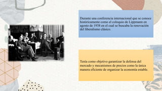 Durante una conferencia internacional que se conoce
históricamente como el coloquio de Lippmann en
agosto de 1938 en el cual se buscaba la renovación
del liberalismo clásico.
Tenía como objetivo garantizar la defensa del
mercado y mecanismos de precios como la única
manera eficiente de organizar la economía estable.
 