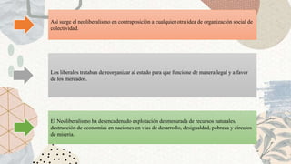 Así surge el neoliberalismo en contraposición a cualquier otra idea de organización social de
colectividad.
Los liberales trataban de reorganizar al estado para que funcione de manera legal y a favor
de los mercados.
El Neoliberalismo ha desencadenado explotación desmesurada de recursos naturales,
destrucción de economías en naciones en vías de desarrollo, desigualdad, pobreza y círculos
de miseria.
 