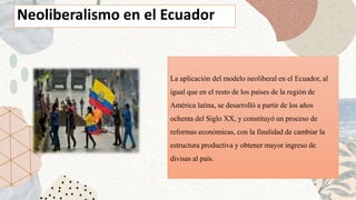 La aplicación del modelo neoliberal en el Ecuador, al
igual que en el resto de los países de la región de
América latina, se desarrolló a partir de los años
ochenta del Siglo XX, y constituyó un proceso de
reformas económicas, con la finalidad de cambiar la
estructura productiva y obtener mayor ingreso de
divisas al país.
Neoliberalismo en el Ecuador
 