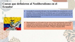 Causas que definieron al Neoliberalismo en el
Ecuador
 Acomodar la economía del país a las necesidades de acumulación a nivel
mundial. Esto se manifiesta en el dominio que en la actualidad poseen las
empresas trasnacionales en la mayoría de la economía de los países de la
región latinoamericana.
 Mantenimiento en el Ecuador de una crisis social estrechamente relacionada
a las políticas económicas y sociales. que han sido aplicadas desde los años
ochenta con la intervención directa de organismos internacionales como el
Fondo Monetario Internacional (FMI) y el Banco Mundial (BM).
 