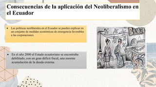Consecuencias de la aplicación del Neoliberalismo en
el Ecuador
 Las políticas neoliberales en el Ecuador se pueden explicar en
un conjunto de medidas económicas de emergencia favorables
a las corporaciones.
 En el año 2000 el Estado ecuatoriano se encontraba
debilitado, con un gran déficit fiscal, una enorme
acumulación de la deuda externa.
 