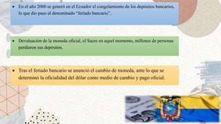  Devaluación de la moneda oficial, el Sucre en aquel momento, millones de personas
perdieron sus depósitos.
 En el año 2000 se generó en el Ecuador el congelamiento de los depósitos bancarios,
lo que dio paso al denominado “feriado bancario”.
 Tras el feriado bancario se anunció el cambio de moneda, ante lo que se
determinó la oficialidad del dólar como medio de cambio y pago oficial.
 