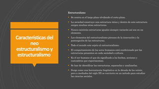 Característicasdel
neo
estructuralismoy
estructuralismo
Estructuralismo
 Se centra en el largo plazo olvidando el corto plazo.
 La sociedad construye una estructura única y dentro de esta estructura
surgen muchas otras estructuras.
 Nunca existirán estructuras iguales siempre variarán así sea en un
elemento.
 Los elementos del estructuralismo piensan de la innovación y la
postergación de las estructuras.
 Todo el mundo este sujeto al estructuralismo.
 El comportamiento de los seres humanos está condicionado por las
estructuras presentes en cada sociedad o cultura.
 Es el ser humano el que da significado a los hechos, acciones y
costumbres que experimentan.
 Se han de identificar las estructuras, separarlas y analizarlas.
 Surge como una herramienta lingüística en la década de los veinte,
pero a mediados del siglo XX se convierte en un método para estudiar
las ciencias sociales.
 