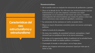 Característicasdel
neo
estructuralismoy
estructuralismo
Neoestructuralismo
 Se lo concibe como un conjunto de estructura de producción y gestión.
 Nace en la década de los 70 y 80 como una reestructuración total de
Latinoamérica ya que esta empieza a necesitar una mejor
organización en su economía lo cual causa una nueva y completa
contemplación del estructuralismo que tenían los países y crear una
nueva estructura como modelo de igualdad y autónoma.
 La autonomía de las naciones se vuelve un punto clave.
 Busca un mayor dinamismo económico junto con nuevas estrategias
políticas.
 Aplica la teoría de la máquina.
 Se crean tres modelos de autoridad (cultural, carismática y legal-
racional) que se establecen clave en la nueva estructura.
 Se intriga en la organización desde el ambiente de la sociedad hasta
la producción desde un ámbito político y económico.
 Contempla el mundo a corto plazo y no en largo plazo.
 Afirma que ninguna estructura permanece igual por más que se
luche en ello.
 
