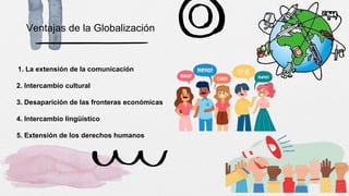 Ventajas de la Globalización
1. La extensión de la comunicación
2. Intercambio cultural
3. Desaparición de las fronteras económicas
4. Intercambio lingüístico
5. Extensión de los derechos humanos
 