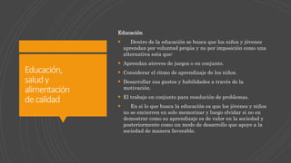 Educación,
saludy
alimentación
decalidad
Educación
 Dentro de la educación se busca que los niños y jóvenes
aprendan por voluntad propia y no por imposición como una
alternativa esta que:
 Aprendan atreves de juegos o en conjunto.
 Considerar el ritmo de aprendizaje de los niños.
 Desarrollar sus gustos y habilidades a través de la
motivación.
 El trabajo en conjunto para resolución de problemas.
 En si lo que busca la educación es que los jóvenes y niños
no se encierren en solo memorizar y luego olvidar si no en
demostrar como su aprendizaje es de valor en la sociedad y
posteriormente como un modo de desarrollo que apoye a la
sociedad de manera favorable.
 