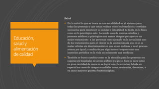 Educación,
saludy
alimentación
decalidad
Salud
 En la salud lo que se busca es una estabilidad en el sistema para
todas las personas y que estas reciban todos los beneficios y servicios
necesarios para mantener su calidad e integridad de tanto en lo físico
como en lo psicológico esto haciendo usos de nuevos estudios y
procesos médicos y quirúrgicos con menos riesgos que aporten un
mejor tratamiento a las personas como ejemplo en la actualidad uno
de los tratamientos para el cáncer es la quimioterapia que en si es
matar células sin discriminación en que si son dañinas o no el proceso
arrasa por igual y cambiarlo por algo menos riesgoso como una
inyección periódica en la vida un solamente una medicina
 También se busca cambiar como es la atención para las personas en
especial en hospitales de acceso público ya que si bien es para todos
en gran cantidad de veces no se logra tener la atención debida en
especial en casos de riesgos mundiales como pandemias, desastres, o
en casos mayores guerras bacteriológicas.
 