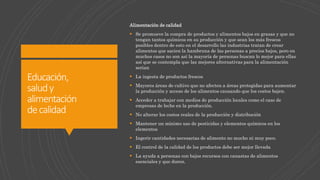 Educación,
saludy
alimentación
decalidad
Alimentación de calidad
 Se promueve la compra de productos y alimentos bajos en grasas y que no
tengan tantos químicos en su producción y que sean los más frescos
posibles dentro de esto en el desarrollo las industrias tratan de crear
alimentos que sacien la hambruna de las personas a precios bajos, pero en
muchos casos no son así la mayoría de personas buscan lo mejor para ellas
así que se contempla que las mejores alternativas para la alimentación
serian
 La ingesta de productos frescos
 Mayores áreas de cultivo que no afecten a áreas protegidas para aumentar
la producción y acceso de los alimentos causando que los costos bajen.
 Acceder a trabajar con medios de producción locales como el caso de
empresas de leche en la producción.
 No alterar los costos reales de la producción y distribución
 Mantener un mínimo uso de pesticidas y elementos químicos en los
elementos
 Ingerir cantidades necesarias de alimento no mucho ni muy poco.
 El control de la calidad de los productos debe ser mejor llevada
 La ayuda a personas con bajos recursos con canastas de alimentos
esenciales y que duren.
 
