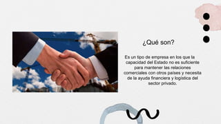 ¿Qué son?
Es un tipo de empresa en los que la
capacidad del Estado no es suficiente
para mantener las relaciones
comerciales con otros países y necesita
de la ayuda financiera y logística del
sector privado.
 