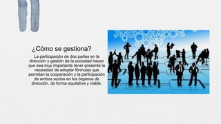 ¿Cómo se gestiona?
La participación de dos partes en la
dirección y gestión de la sociedad hacen
que sea muy importante tener presente la
necesidad de adoptar fórmulas que
permitan la cooperación y la participación
de ambos socios en los órganos de
dirección, de forma equitativa y viable.
 