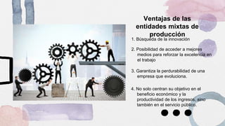 Ventajas de las
entidades mixtas de
producción
1. Búsqueda de la innovación
3. Garantiza la perdurabilidad de una
empresa que evoluciona.
2. Posibilidad de acceder a mejores
medios para reforzar la excelencia en
el trabajo
4. No solo centran su objetivo en el
beneficio económico y la
productividad de los ingresos, sino
también en el servicio público.
 