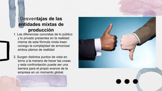 Desventajas de las
entidades mixtas de
producción
1. Las diferencias concretas de lo público
y lo privado presentes en la realidad
misma de esta fórmula mixta traen
consigo la complejidad de armonizar
ambos planos de realidad
2. Surgen distintos puntos de vista en
torno a la manera de hacer las cosas
y esta confrontación puede ser una
barrera para el propio avance de la
empresa en un momento global.
 