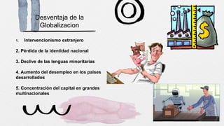 Desventaja de la
Globalizacion
1. Intervencionismo extranjero
2. Pérdida de la identidad nacional
3. Declive de las lenguas minoritarias
4. Aumento del desempleo en los países
desarrollados
5. Concentración del capital en grandes
multinacionales
 