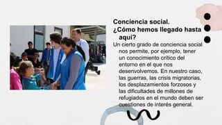 Conciencia social.
¿Cómo hemos llegado hasta
aquí?
Un cierto grado de conciencia social
nos permite, por ejemplo, tener
un conocimiento crítico del
entorno en el que nos
desenvolvemos. En nuestro caso,
las guerras, las crisis migratorias,
los desplazamientos forzosos y
las dificultades de millones de
refugiados en el mundo deben ser
cuestiones de interés general.
 