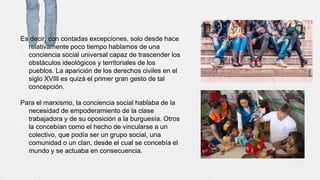 Es decir, con contadas excepciones, solo desde hace
relativamente poco tiempo hablamos de una
conciencia social universal capaz de trascender los
obstáculos ideológicos y territoriales de los
pueblos. La aparición de los derechos civiles en el
siglo XVIII es quizá el primer gran gesto de tal
concepción.
Para el marxismo, la conciencia social hablaba de la
necesidad de empoderamiento de la clase
trabajadora y de su oposición a la burguesía. Otros
la concebían como el hecho de vincularse a un
colectivo, que podía ser un grupo social, una
comunidad o un clan, desde el cual se concebía el
mundo y se actuaba en consecuencia.
 
