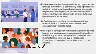 • Es la tarea en que los diversos sectores, las organizaciones
formales e informales, la comunidad y otras agrupaciones
participan activamente tomando decisiones, asumiendo
responsabilidades específicas y fomentando la creación
de nuevos vínculos de colaboración en favor de la salud
lideradas por el sector salud.
• La Participación comunitaria permite la coordinación
estrecha entre la comunidad, instituciones locales,
organizaciones y el sector salud.
• Para lograr la participación comunitaria existen condiciones
básicas que muchas veces pueden presentarse en forma
combinada, y en otros casos no existir por ello es muy
importante tener en cuenta que la Participación
Comunitaria no se realiza con los deseos sino con las
acciones.
 
