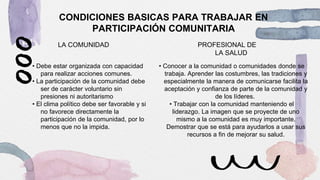 CONDICIONES BASICAS PARA TRABAJAR EN
PARTICIPACIÓN COMUNITARIA
LA COMUNIDAD
• Debe estar organizada con capacidad
para realizar acciones comunes.
• La participación de la comunidad debe
ser de carácter voluntario sin
presiones ni autoritarismo
• El clima político debe ser favorable y si
no favorece directamente la
participación de la comunidad, por lo
menos que no la impida.
PROFESIONAL DE
LA SALUD
• Conocer a la comunidad o comunidades donde se
trabaja. Aprender las costumbres, las tradiciones y
especialmente la manera de comunicarse facilita la
aceptación y confianza de parte de la comunidad y
de los líderes.
• Trabajar con la comunidad manteniendo el
liderazgo. La imagen que se proyecte de uno
mismo a la comunidad es muy importante.
Demostrar que se está para ayudarlos a usar sus
recursos a fin de mejorar su salud.
 