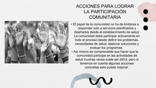 ACCIONES PARA LOGRAR
LA PARTICIPACIÒN
COMUNITARIA
• El papel de la comunidad no ha de limitarse a
responder solo a servicios planificados y
diseñados desde el establecimiento de salud.
La comunidad debe participar activamente en
todo el proceso desde definir los problemas,
necesidades de salud, elaborar soluciones y
evaluar los programas.
• Así mismo es comprensible que hacer que la
comunidad participe en las actividades de
salud muchas veces suele ser difícil, pero si
tenemos en cuenta algunas acciones
concretas esto puede mejorar.
 