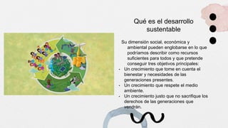 Qué es el desarrollo
sustentable
Su dimensión social, económica y
ambiental pueden englobarse en lo que
podríamos describir como recursos
suficientes para todos y que pretende
conseguir tres objetivos principales:
• Un crecimiento que tome en cuenta el
bienestar y necesidades de las
generaciones presentes.
• Un crecimiento que respete el medio
ambiente.
• Un crecimiento justo que no sacrifique los
derechos de las generaciones que
vendrán.
 