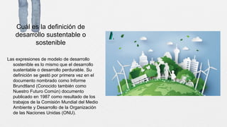 Cuál es la definición de
desarrollo sustentable o
sostenible
Las expresiones de modelo de desarrollo
sostenible es lo mismo que el desarrollo
sustentable o desarrollo perdurable. Su
definición se gestó por primera vez en el
documento nombrado como Informe
Brundtland (Conocido también como
Nuestro Futuro Común) documento
publicado en 1987 como resultado de los
trabajos de la Comisión Mundial del Medio
Ambiente y Desarrollo de la Organización
de las Naciones Unidas (ONU).
 