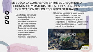 SE BUSCA LA COHERENCIA ENTRE EL CRECIMIENTO
ECONÓMICO Y MATERIAL DE LA POBLACIÓN, Y LA
EXPLOTACIÓN DE LOS RECURSOS NATURALES
La estrategia para el uso
sustentable tiende a
promover las
relaciones armoniosas
de los seres humanos
entre y la naturaleza.
Podemos ver ejemplos
desde estos proyectos
ambientales e ideas
ecológicas que
realmente sorprenden.
Al tratar de satisfacer a todos con una
responsabilidad coherente y un
equilibrio entre el crecimiento
económico, los recursos que nos
proporciona la naturaleza y la sociedad
moderna del bienestar se requieren de
cumplir unos objetivos.
 