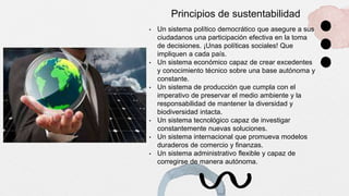 Principios de sustentabilidad
• Un sistema político democrático que asegure a sus
ciudadanos una participación efectiva en la toma
de decisiones. ¡Unas políticas sociales! Que
impliquen a cada país.
• Un sistema económico capaz de crear excedentes
y conocimiento técnico sobre una base autónoma y
constante.
• Un sistema de producción que cumpla con el
imperativo de preservar el medio ambiente y la
responsabilidad de mantener la diversidad y
biodiversidad intacta.
• Un sistema tecnológico capaz de investigar
constantemente nuevas soluciones.
• Un sistema internacional que promueva modelos
duraderos de comercio y finanzas.
• Un sistema administrativo flexible y capaz de
corregirse de manera autónoma.
 
