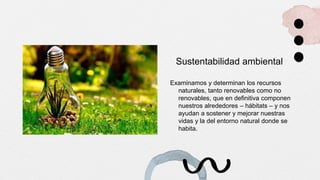 Sustentabilidad ambiental
Examinamos y determinan los recursos
naturales, tanto renovables como no
renovables, que en definitiva componen
nuestros alrededores – hábitats – y nos
ayudan a sostener y mejorar nuestras
vidas y la del entorno natural donde se
habita.
 