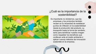 ¿Cuál es la importancia de la
sostenibilidad?
Es importante no olvidarnos, que las
empresas y los productos también
recaen en la necesidad de establecer
puntos de inflexión en la sostenibilidad
desde la producción del producto, su
transporte hasta la forma de venderlo,
tanto para beneficiar nuestra imagen
como respaldar los beneficios que
conllevan ante el medio ambiente o
aplicar nuevos métodos de innovación
sostenible en la empresa.
 