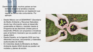 Desde hace años, muchos países se han
tomado en serio la temática creando
ministerio – secretarías con legislación que
regula de forma más contundente. Por
ejemplo:
• Desde México con el SEMARNAT (Secretaría
de Medio Ambiente y Recursos Naturales)
donde hay información sobre el desarrollo
sustentable en México y también desde el
Programa de las Naciones Unidas para el
Desarrollo (PNUD) con proyectos e iniciativas
para el territorio mexicano que se pueden ver
desde AQUI.
• Desde España, en la Agenda 2030 que hay
diferentes recursos, documentos y materiales
audiovisuales de interés.
• En Colombia desde la Ministerio de Medio
Ambiente desde AQUI donde se pueden ver
modelos y planes de acción.
 