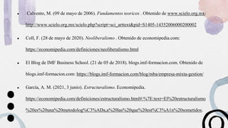 ● Calvento, M. (09 de mayo de 2006). Fundamentos teoricos . Obtenido de www.scielo.org.mx:
http://www.scielo.org.mx/scielo.php?script=sci_arttext&pid=S1405-14352006000200002
● Coll, F. (28 de mayo de 2020). Neoliberalismo . Obtenido de economipedia.com:
https://economipedia.com/definiciones/neoliberalismo.html
● El Blog de IMF Business School. (21 de 05 de 2018). blogs.imf-formacion.com. Obtenido de
blogs.imf-formacion.com: https://blogs.imf-formacion.com/blog/mba/empresa-mixta-gestion/
● García, A. M. (2021, 3 junio). Estructuralismo. Economipedia.
https://economipedia.com/definiciones/estructuralismo.html#:%7E:text=El%20estructuralismo
%20es%20una%20metodolog%C3%ADa,a%20las%20que%20est%C3%A1n%20sometidos.
 