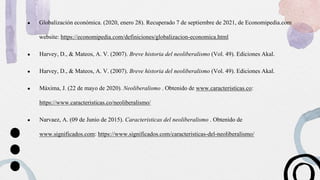● Globalización económica. (2020, enero 28). Recuperado 7 de septiembre de 2021, de Economipedia.com
website: https://economipedia.com/definiciones/globalizacion-economica.html
● Harvey, D., & Mateos, A. V. (2007). Breve historia del neoliberalismo (Vol. 49). Ediciones Akal.
● Harvey, D., & Mateos, A. V. (2007). Breve historia del neoliberalismo (Vol. 49). Ediciones Akal.
● Máxima, J. (22 de mayo de 2020). Neoliberalismo . Obtenido de www.caracteristicas.co:
https://www.caracteristicas.co/neoliberalismo/
● Narvaez, A. (09 de Junio de 2015). Caracteristicas del neoliberalismo . Obtenido de
www.significados.com: https://www.significados.com/caracteristicas-del-neoliberalismo/
 