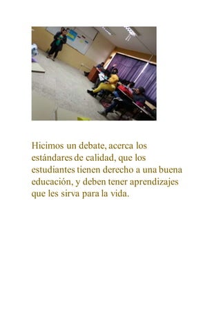 Hicimos un debate, acerca los
estándares de calidad, que los
estudiantes tienen derecho a una buena
educación, y deben tener aprendizajes
que les sirva para la vida.