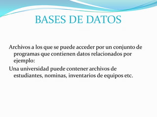 BASES DE DATOS

Archivos a los que se puede acceder por un conjunto de
 programas que contienen datos relacionados por
 ejemplo:
Una universidad puede contener archivos de
 estudiantes, nominas, inventarios de equipos etc.
 