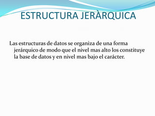 ESTRUCTURA JERÀRQUICA

Las estructuras de datos se organiza de una forma
  jerárquico de modo que el nivel mas alto los constituye
  la base de datos y en nivel mas bajo el carácter.
 