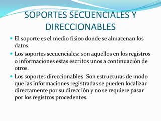 SOPORTES SECUENCIALES Y
          DIRECCIONABLES
 El soporte es el medio físico donde se almacenan los
  datos.
 Los soportes secuenciales: son aquellos en los registros
  o informaciones estas escritos unos a continuación de
  otros.
 Los soportes direccionables: Son estructuras de modo
  que las informaciones registradas se pueden localizar
  directamente por su dirección y no se requiere pasar
  por los registros procedentes.
 